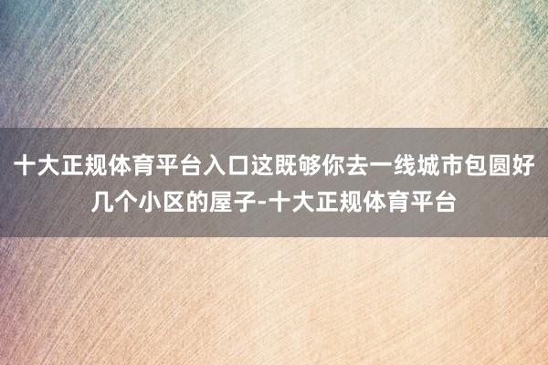 十大正规体育平台入口这既够你去一线城市包圆好几个小区的屋子-十大正规体育平台