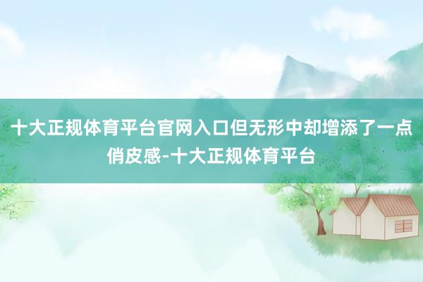 十大正规体育平台官网入口但无形中却增添了一点俏皮感-十大正规体育平台