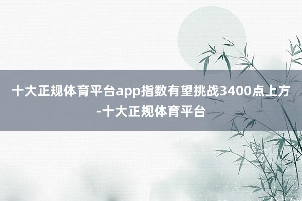 十大正规体育平台app指数有望挑战3400点上方-十大正规体育平台