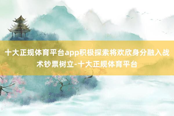 十大正规体育平台app积极探索将欢欣身分融入战术钞票树立-十大正规体育平台