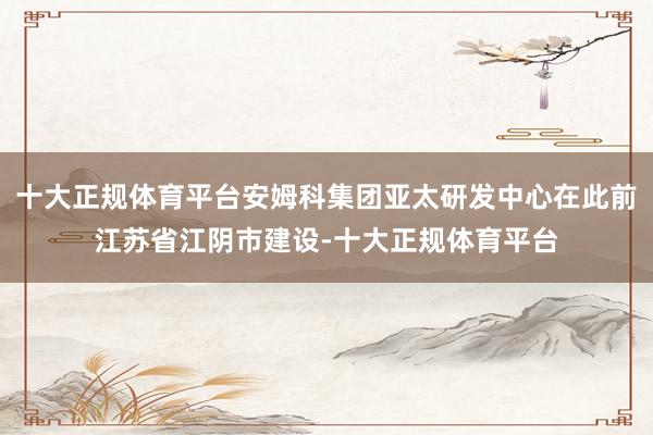 十大正规体育平台安姆科集团亚太研发中心在此前江苏省江阴市建设-十大正规体育平台