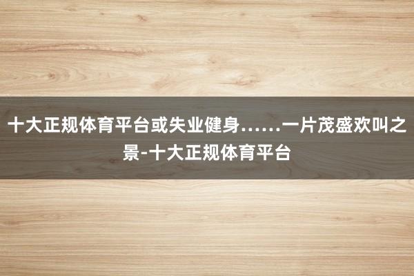 十大正规体育平台或失业健身……一片茂盛欢叫之景-十大正规体育平台
