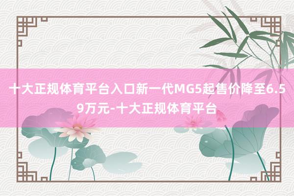 十大正规体育平台入口新一代MG5起售价降至6.59万元-十大正规体育平台