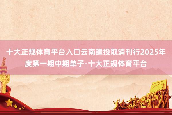 十大正规体育平台入口云南建投取消刊行2025年度第一期中期单子-十大正规体育平台