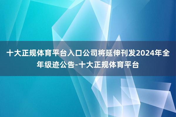十大正规体育平台入口公司将延伸刊发2024年全年级迹公告-十大正规体育平台