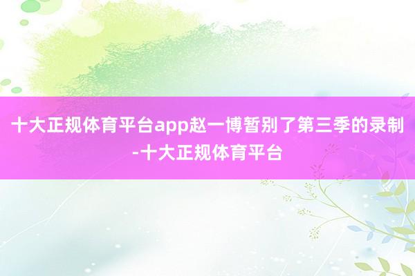 十大正规体育平台app赵一博暂别了第三季的录制-十大正规体育平台