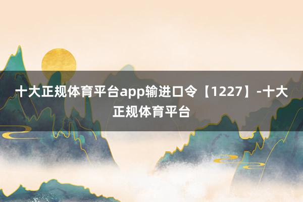 十大正规体育平台app输进口令【1227】-十大正规体育平台