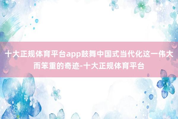 十大正规体育平台app鼓舞中国式当代化这一伟大而笨重的奇迹-十大正规体育平台