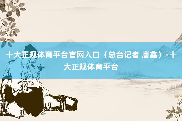 十大正规体育平台官网入口（总台记者 唐鑫）-十大正规体育平台