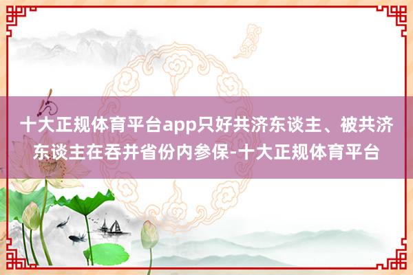 十大正规体育平台app只好共济东谈主、被共济东谈主在吞并省份内参保-十大正规体育平台