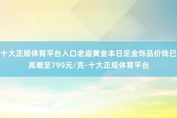 十大正规体育平台入口老庙黄金本日足金饰品价钱已高潮至799元/克-十大正规体育平台