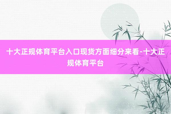 十大正规体育平台入口　　现货方面细分来看-十大正规体育平台