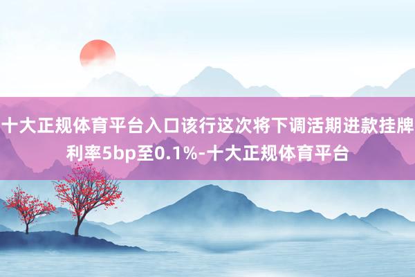 十大正规体育平台入口该行这次将下调活期进款挂牌利率5bp至0.1%-十大正规体育平台