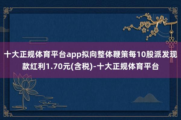 十大正规体育平台app拟向整体鞭策每10股派发现款红利1.70元(含税)-十大正规体育平台
