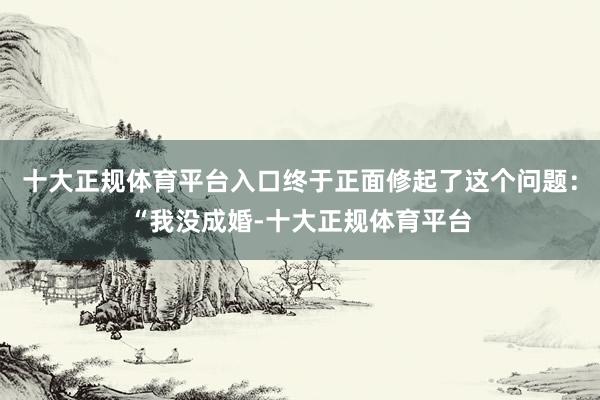十大正规体育平台入口终于正面修起了这个问题：“我没成婚-十大正规体育平台