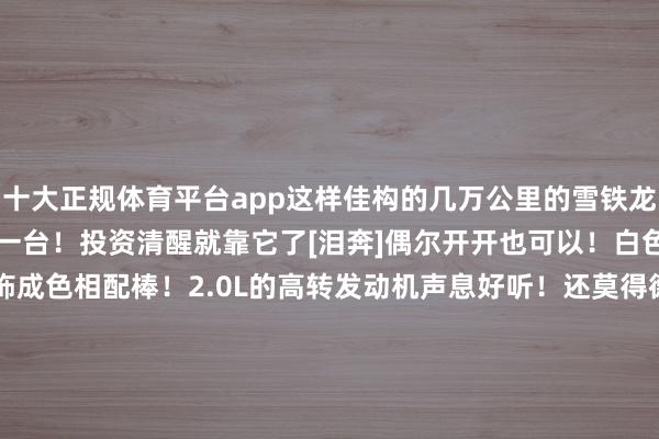 十大正规体育平台app这样佳构的几万公里的雪铁龙赛纳未几了！飞速留一台！投资清醒就靠它了[泪奔]偶尔开开也可以！白色的还不好搞喔！        内饰成色相配棒！2.0L的高转发动机声息好听！还莫得德系良马的高温漏油漏水烧机油的纰缪喔！相配耐造和1.6L的不死鸟发动机比齐过犹不足的优点！连气门室盖垫老化迹象齐莫得！十五年了已经勃勃祈望的！能源也相配弥漫！        唯独缺憾的即是变速箱了！不外