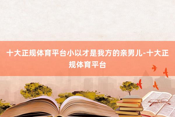 十大正规体育平台小以才是我方的亲男儿-十大正规体育平台