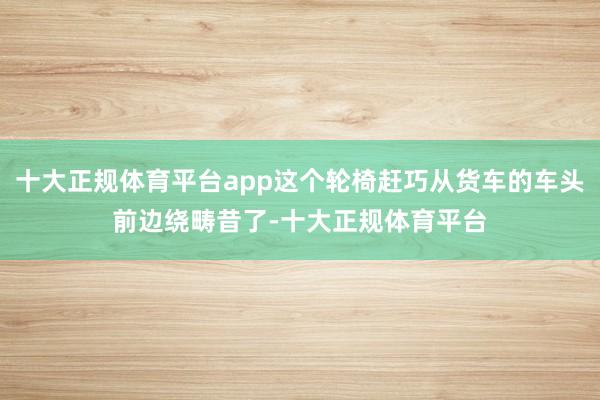 十大正规体育平台app这个轮椅赶巧从货车的车头前边绕畴昔了-十大正规体育平台