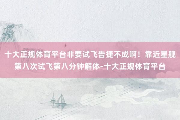 十大正规体育平台非要试飞告捷不成啊！靠近星舰第八次试飞第八分钟解体-十大正规体育平台