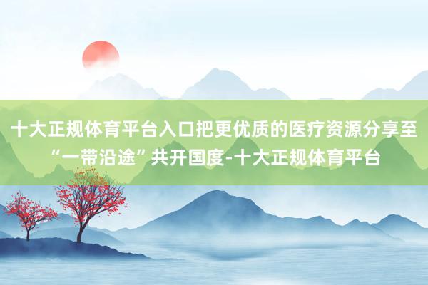 十大正规体育平台入口把更优质的医疗资源分享至“一带沿途”共开国度-十大正规体育平台