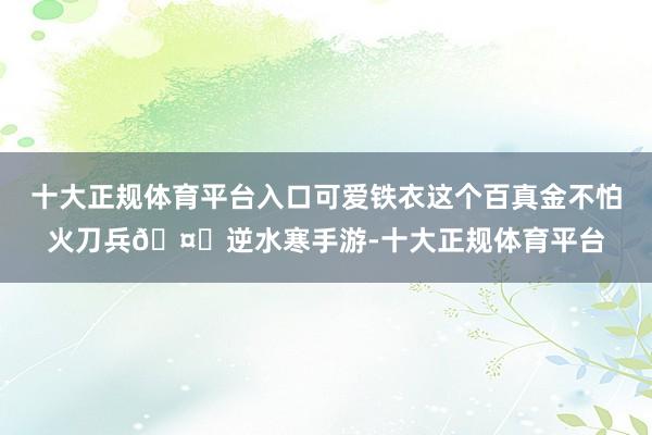 十大正规体育平台入口可爱铁衣这个百真金不怕火刀兵🤑逆水寒手游-十大正规体育平台
