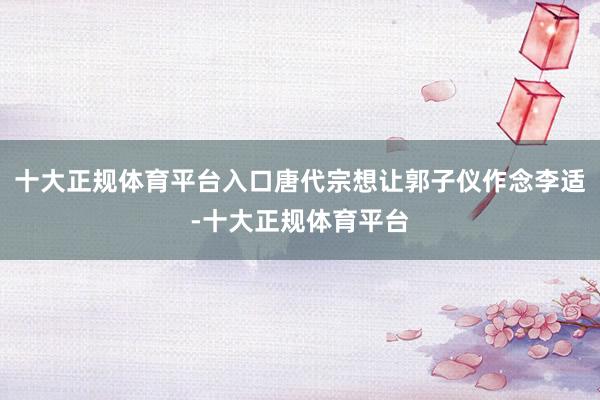 十大正规体育平台入口唐代宗想让郭子仪作念李适-十大正规体育平台