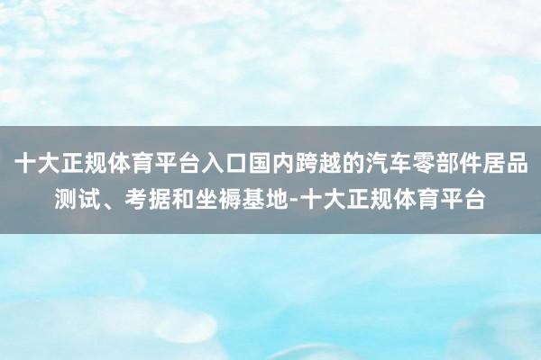 十大正规体育平台入口国内跨越的汽车零部件居品测试、考据和坐褥基地-十大正规体育平台
