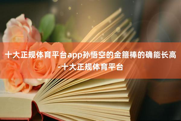 十大正规体育平台app孙悟空的金箍棒的确能长高-十大正规体育平台
