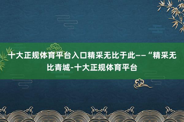 十大正规体育平台入口精采无比于此——“精采无比青城-十大正规体育平台