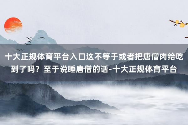 十大正规体育平台入口这不等于或者把唐僧肉给吃到了吗？至于说睡唐僧的话-十大正规体育平台