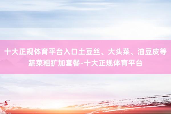 十大正规体育平台入口土豆丝、大头菜、油豆皮等蔬菜粗犷加套餐-十大正规体育平台