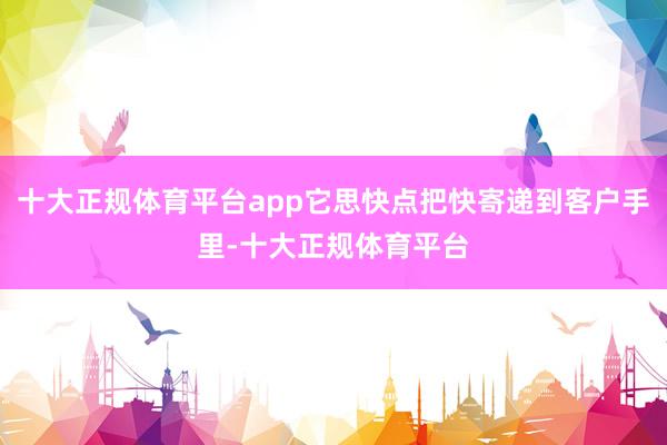 十大正规体育平台app它思快点把快寄递到客户手里-十大正规体育平台