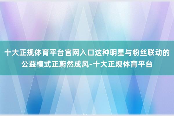 十大正规体育平台官网入口这种明星与粉丝联动的公益模式正蔚然成风-十大正规体育平台