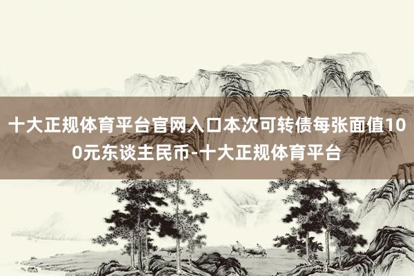 十大正规体育平台官网入口本次可转债每张面值100元东谈主民币-十大正规体育平台