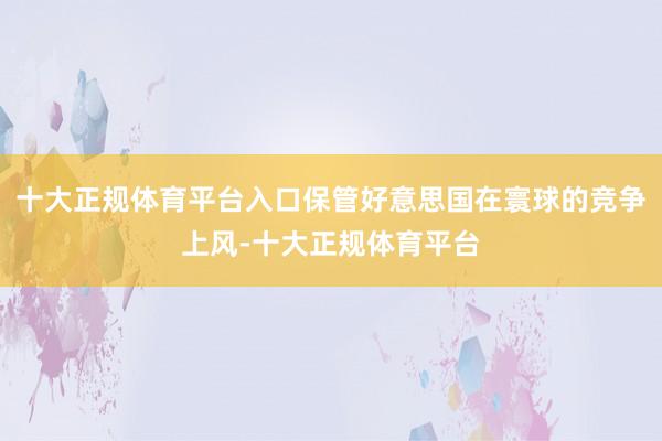十大正规体育平台入口保管好意思国在寰球的竞争上风-十大正规体育平台
