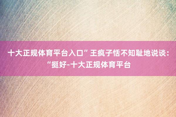 十大正规体育平台入口”王疯子恬不知耻地说谈：“挺好-十大正规体育平台