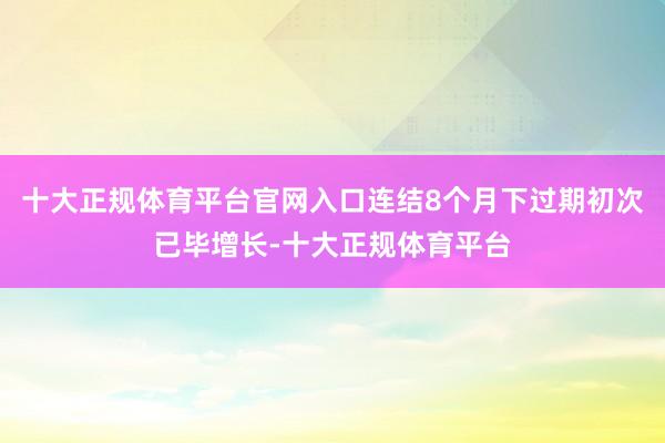 十大正规体育平台官网入口连结8个月下过期初次已毕增长-十大正规体育平台
