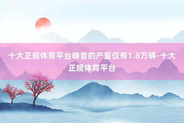 十大正规体育平台畴昔的产量仅有1.8万辆-十大正规体育平台