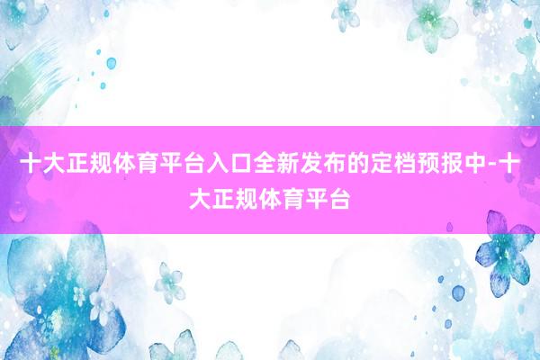 十大正规体育平台入口全新发布的定档预报中-十大正规体育平台