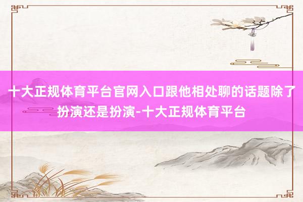十大正规体育平台官网入口跟他相处聊的话题除了扮演还是扮演-十大正规体育平台