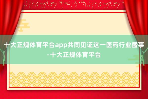 十大正规体育平台app共同见证这一医药行业盛事-十大正规体育平台