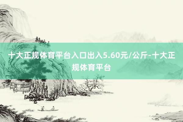 十大正规体育平台入口出入5.60元/公斤-十大正规体育平台