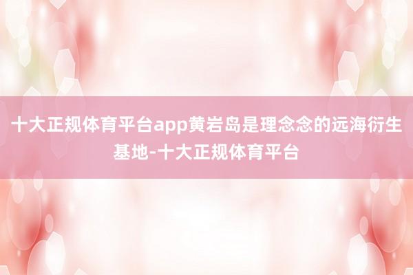 十大正规体育平台app黄岩岛是理念念的远海衍生基地-十大正规体育平台