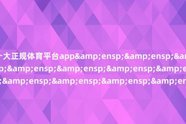 十大正规体育平台app&ensp;&ensp;&ensp;&ensp;&ensp;&ensp;&ensp;&ensp;&ensp;&ensp;&ensp;&ensp;&ensp;&ensp;&ensp;&ensp;&ensp;&ensp;&ensp