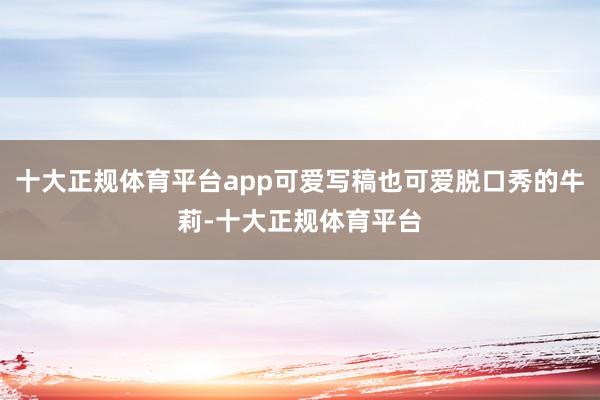 十大正规体育平台app可爱写稿也可爱脱口秀的牛莉-十大正规体育平台