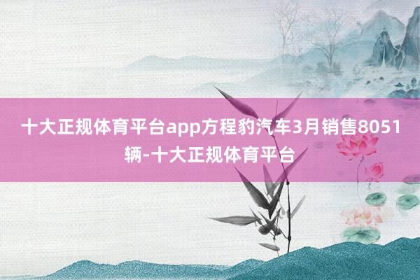 十大正规体育平台app方程豹汽车3月销售8051辆-十大正规体育平台