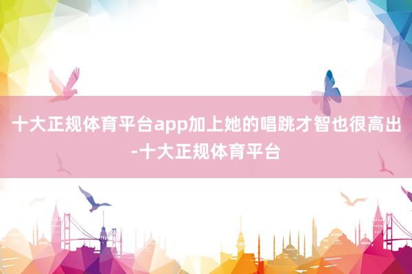 十大正规体育平台app加上她的唱跳才智也很高出-十大正规体育平台