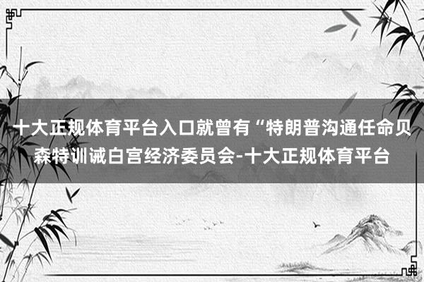 十大正规体育平台入口就曾有“特朗普沟通任命贝森特训诫白宫经济委员会-十大正规体育平台