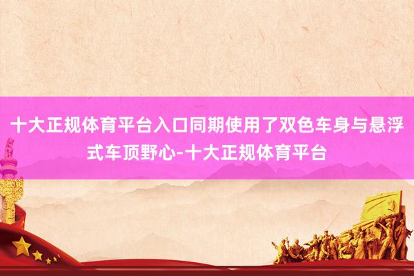 十大正规体育平台入口同期使用了双色车身与悬浮式车顶野心-十大正规体育平台