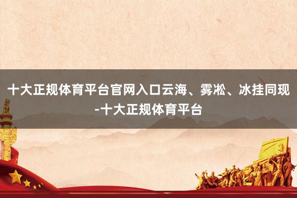 十大正规体育平台官网入口云海、雾凇、冰挂同现-十大正规体育平台
